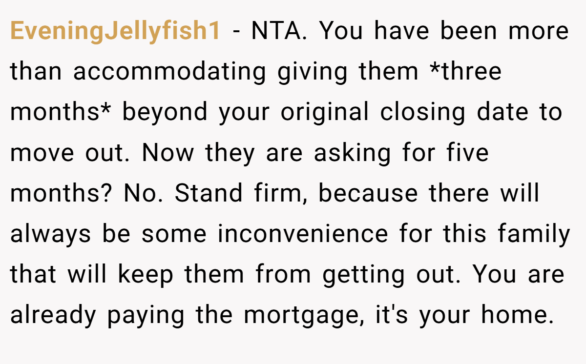 EveningJellyfish1 − NTA. You have been more than accommodating giving them *three months* beyond your original closing date to move out. Now they are asking for five months? No. Stand firm, because there will always be some inconvenience for this family that will keep them from getting out. You are already paying the mortgage, it's your home.