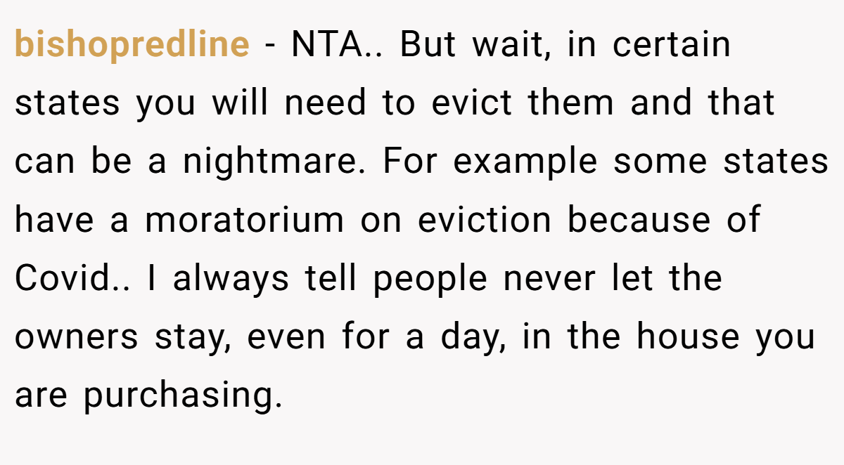 bishopredline − NTA.. But wait, in certain states you will need to evict them and that can be a nightmare. For example some states have a moratorium on eviction because of Covid.. I always tell people never let the owners stay, even for a day, in the house you are purchasing.