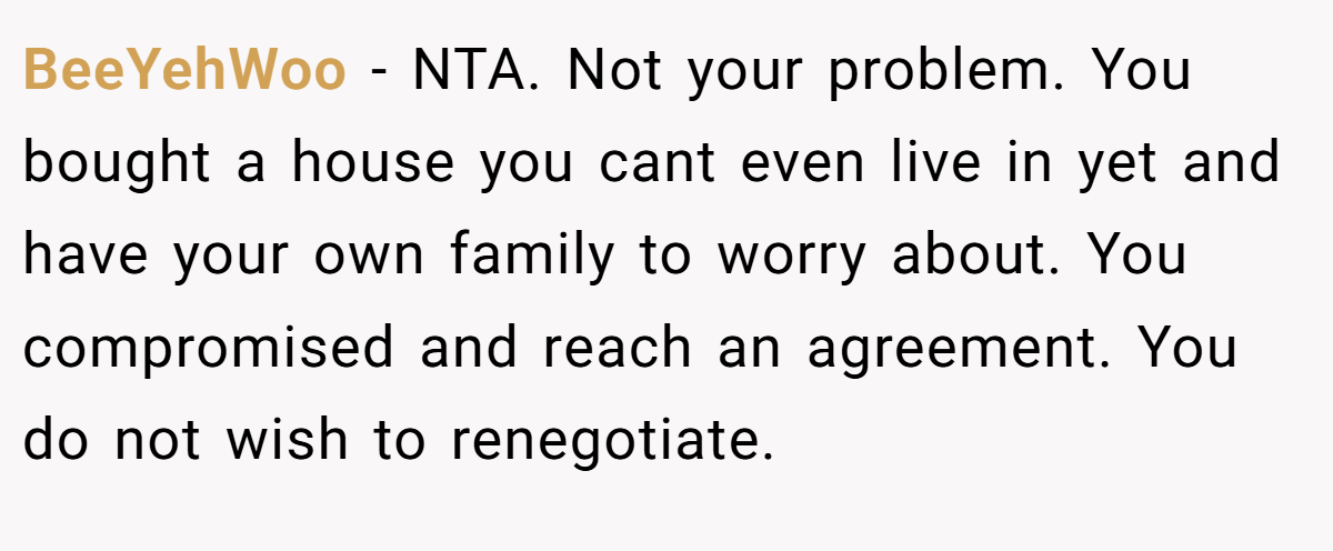 BeeYehWoo − NTA. Not your problem. You bought a house you cant even live in yet and have your own family to worry about. You compromised and reach an agreement. You do not wish to renegotiate.