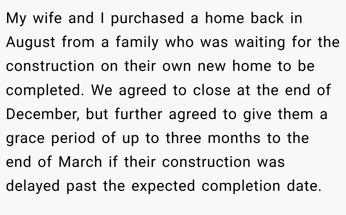My wife and I purchased a home back in August from a family who was waiting for the construction on their own new home to be completed. We agreed to close at the end of December, but further agreed to give them a grace period of up to three months to the end of March if their construction was delayed past the expected completion date.