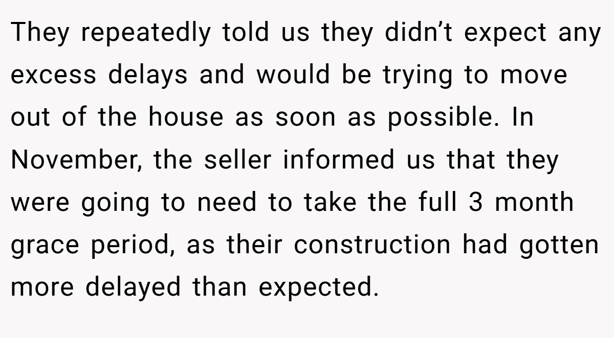 They repeatedly told us they didn’t expect any excess delays and would be trying to move out of the house as soon as possible. In November, the seller informed us that they were going to need to take the full 3 month grace period, as their construction had gotten more delayed than expected.