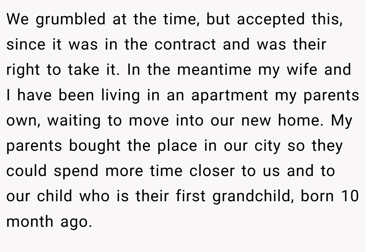 We grumbled at the time, but accepted this, since it was in the contract and was their right to take it. In the meantime my wife and I have been living in an apartment my parents own, waiting to move into our new home. My parents bought the place in our city so they could spend more time closer to us and to our child who is their first grandchild, born 10 month ago.