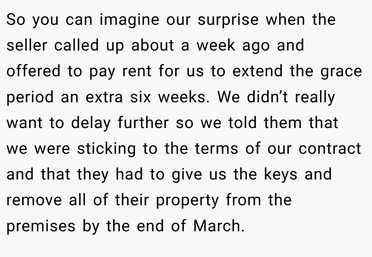 So you can imagine our surprise when the seller called up about a week ago and offered to pay rent for us to extend the grace period an extra six weeks. We didn’t really want to delay further so we told them that we were sticking to the terms of our contract and that they had to give us the keys and remove all of their property from the premises by the end of March.
