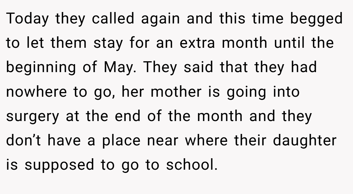 Today they called again and this time begged to let them stay for an extra month until the beginning of May. They said that they had nowhere to go, her mother is going into surgery at the end of the month and they don’t have a place near where their daughter is supposed to go to school.