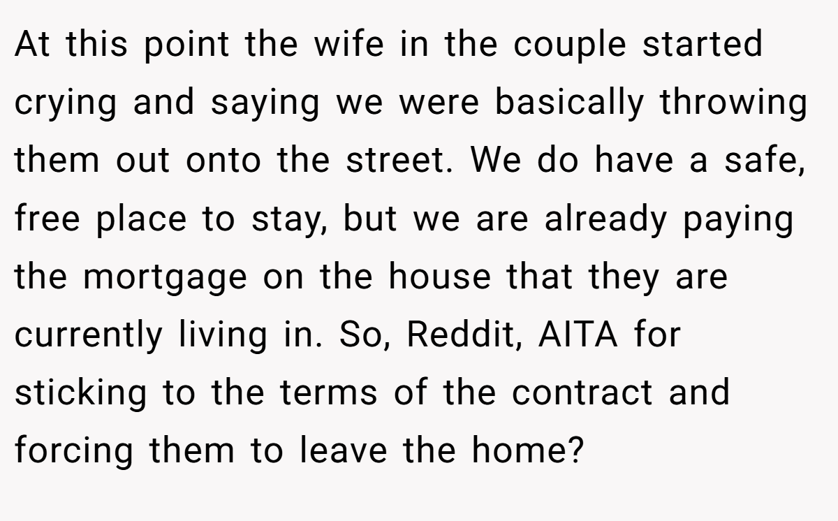 At this point the wife in the couple started crying and saying we were basically throwing them out onto the street. We do have a safe, free place to stay, but we are already paying the mortgage on the house that they are currently living in. So, Reddit, AITA for sticking to the terms of the contract and forcing them to leave the home?