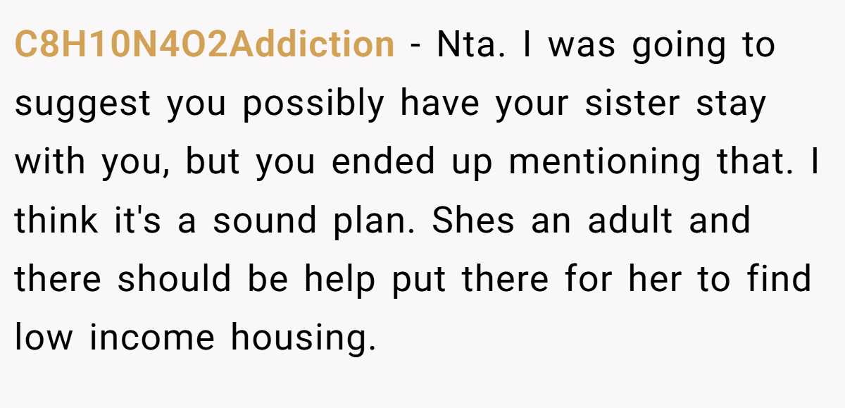 C8H10N4O2Addiction − Nta. I was going to suggest you possibly have your sister stay with you, but you ended up mentioning that. I think it's a sound plan. Shes an adult and there should be help put there for her to find low income housing.