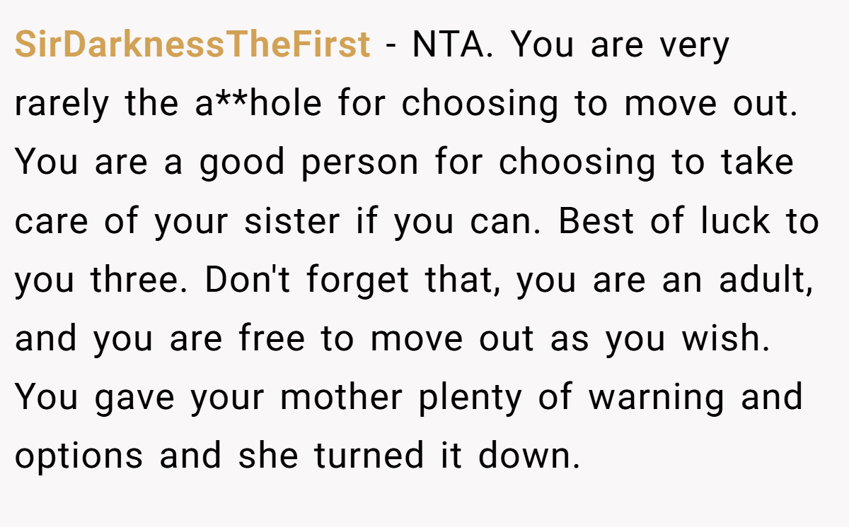 SirDarknessTheFirst − NTA. You are very rarely the a**hole for choosing to move out. You are a good person for choosing to take care of your sister if you can. Best of luck to you three. Don't forget that, you are an adult, and you are free to move out as you wish. You gave your mother plenty of warning and options and she turned it down.