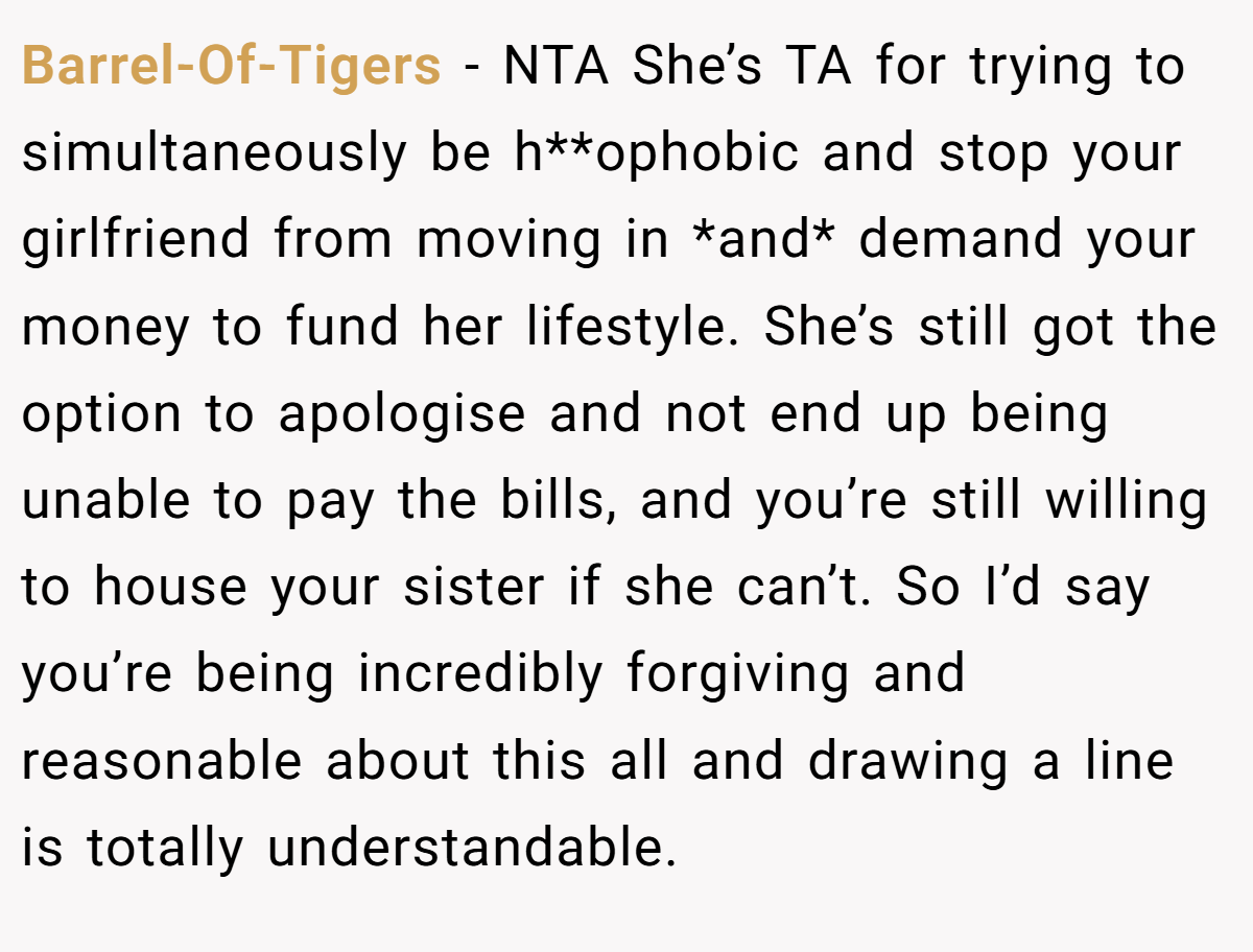 Barrel-Of-Tigers − NTA She’s TA for trying to simultaneously be h**ophobic and stop your girlfriend from moving in *and* demand your money to fund her lifestyle. She’s still got the option to apologise and not end up being unable to pay the bills, and you’re still willing to house your sister if she can’t. So I’d say you’re being incredibly forgiving and reasonable about this all and drawing a line is totally understandable.