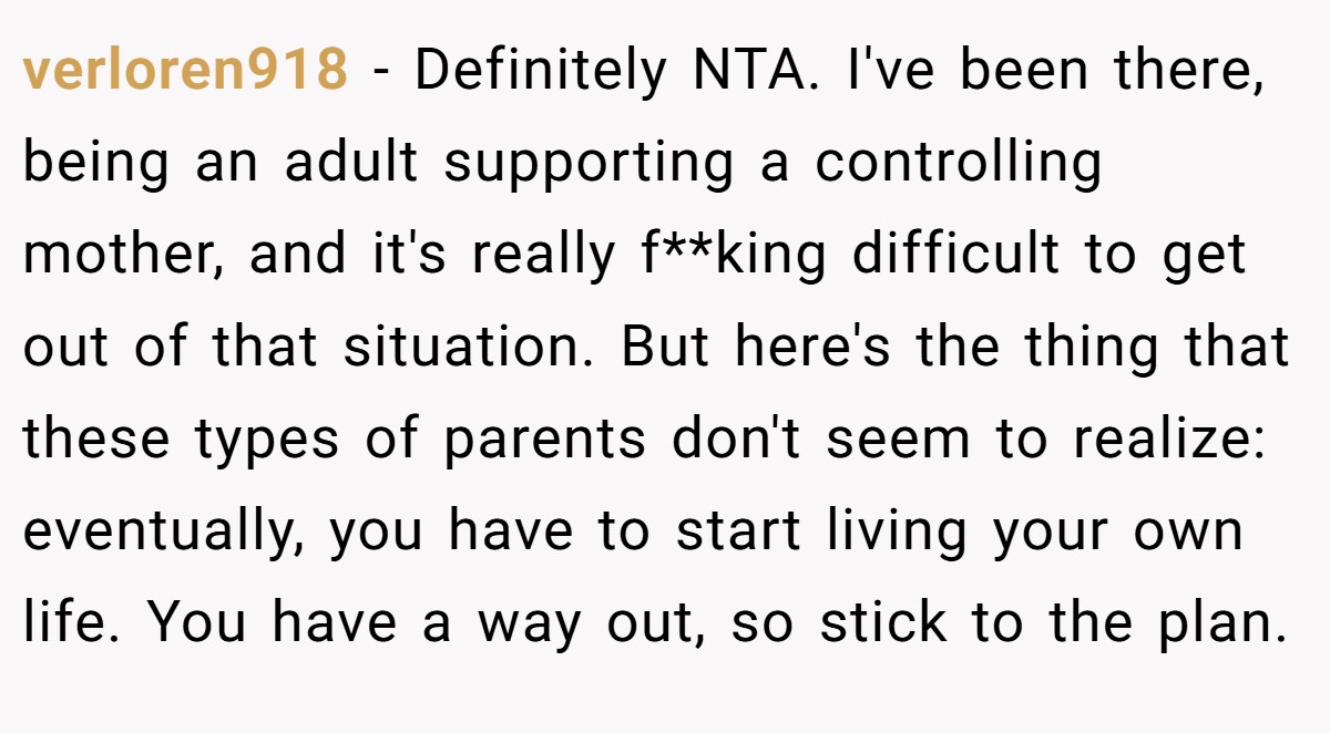 verloren918 − Definitely NTA. I've been there, being an adult supporting a controlling mother, and it's really f**king difficult to get out of that situation. But here's the thing that these types of parents don't seem to realize: eventually, you have to start living your own life. You have a way out, so stick to the plan.