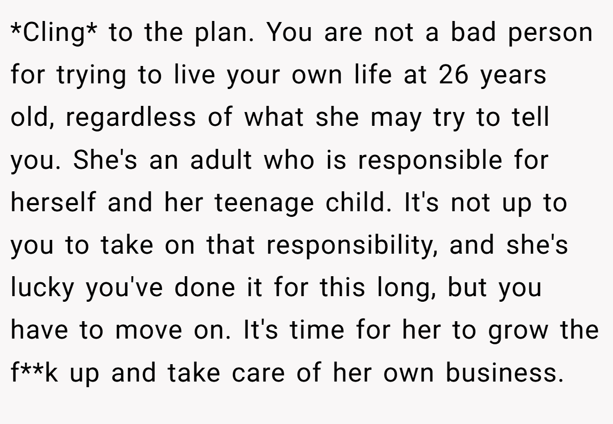 *Cling* to the plan. You are not a bad person for trying to live your own life at 26 years old, regardless of what she may try to tell you. She's an adult who is responsible for herself and her teenage child. It's not up to you to take on that responsibility, and she's lucky you've done it for this long, but you have to move on. It's time for her to grow the f**k up and take care of her own business.
