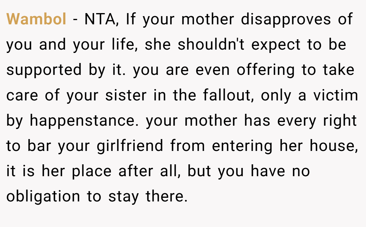Wambol − NTA, If your mother disapproves of you and your life, she shouldn't expect to be supported by it. you are even offering to take care of your sister in the fallout, only a victim by happenstance. your mother has every right to bar your girlfriend from entering her house, it is her place after all, but you have no obligation to stay there.