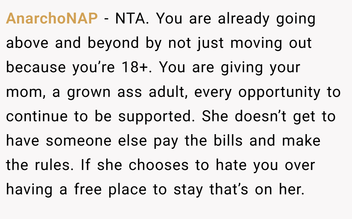 AnarchoNAP − NTA. You are already going above and beyond by not just moving out because you’re 18+. You are giving your mom, a grown ass adult, every opportunity to continue to be supported. She doesn’t get to have someone else pay the bills and make the rules. If she chooses to hate you over having a free place to stay that’s on her.