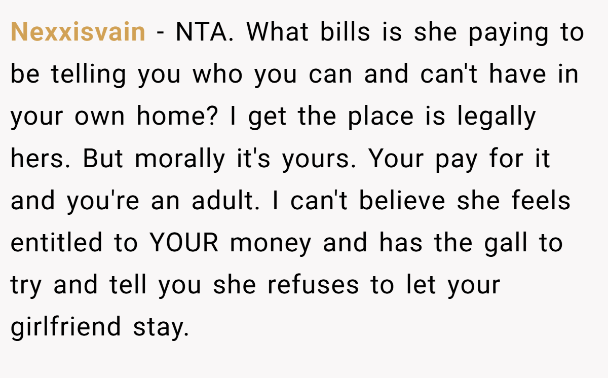 Nexxisvain − NTA. What bills is she paying to be telling you who you can and can't have in your own home? I get the place is legally hers. But morally it's yours. Your pay for it and you're an adult. I can't believe she feels entitled to YOUR money and has the gall to try and tell you she refuses to let your girlfriend stay.