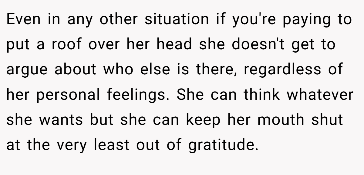Even in any other situation if you're paying to put a roof over her head she doesn't get to argue about who else is there, regardless of her personal feelings. She can think whatever she wants but she can keep her mouth shut at the very least out of gratitude.