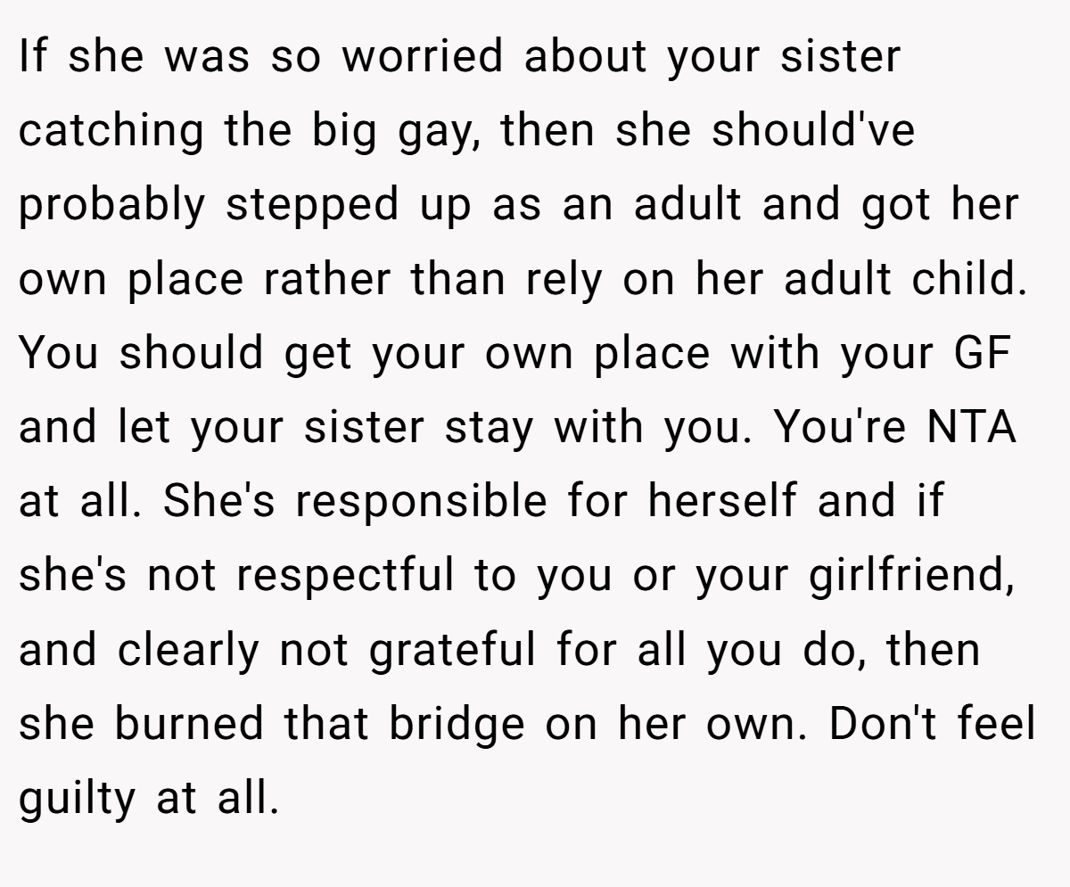 If she was so worried about your sister catching the big gay, then she should've probably stepped up as an adult and got her own place rather than rely on her adult child. You should get your own place with your GF and let your sister stay with you. You're NTA at all. She's responsible for herself and if she's not respectful to you or your girlfriend, and clearly not grateful for all you do, then she burned that bridge on her own. Don't feel guilty at all.