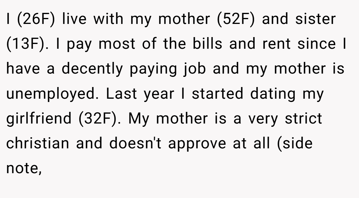 I (26F) live with my mother (52F) and sister (13F). I pay most of the bills and rent since I have a decently paying job and my mother is unemployed. Last year I started dating my girlfriend (32F). My mother is a very strict christian and doesn't approve at all (side note,