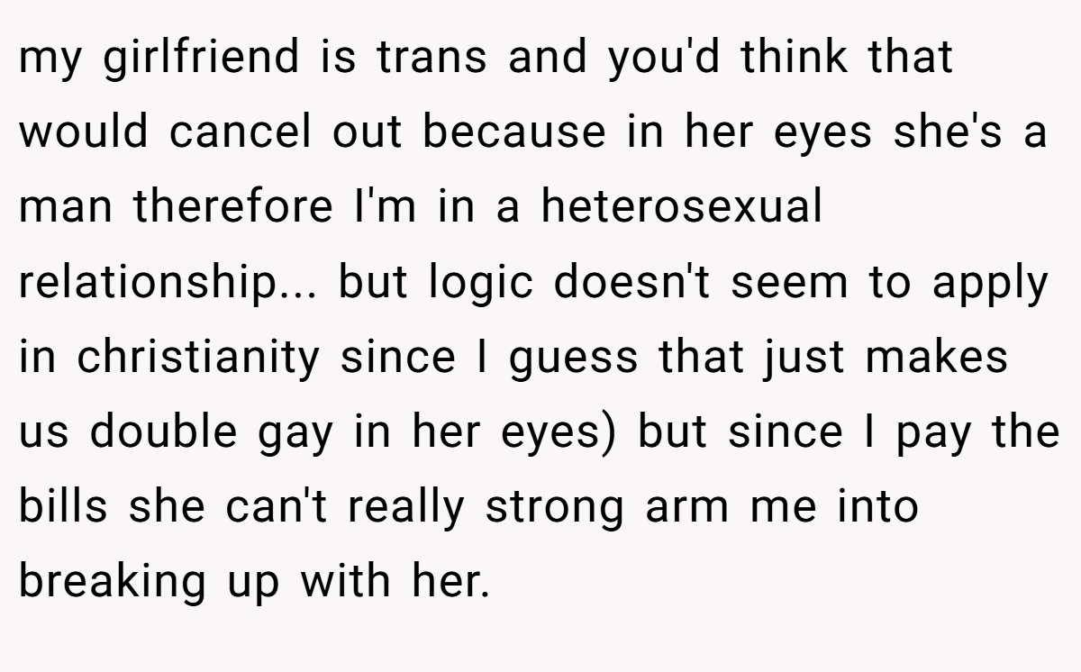 my girlfriend is trans and you'd think that would cancel out because in her eyes she's a man therefore I'm in a heterosexual relationship... but logic doesn't seem to apply in christianity since I guess that just makes us double gay in her eyes) but since I pay the bills she can't really strong arm me into breaking up with her.