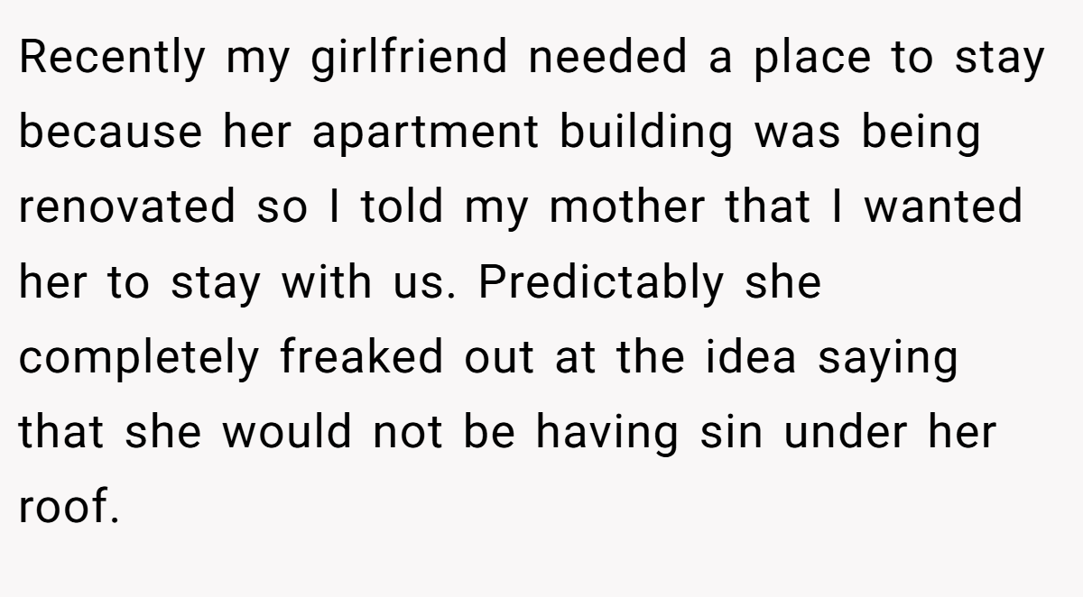 Recently my girlfriend needed a place to stay because her apartment building was being renovated so I told my mother that I wanted her to stay with us. Predictably she completely freaked out at the idea saying that she would not be having sin under her roof.