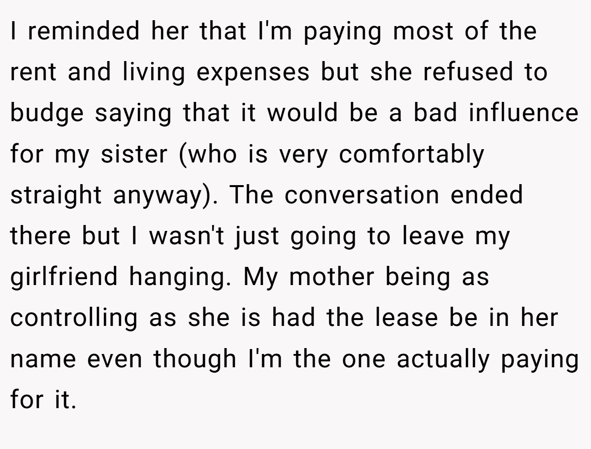I reminded her that I'm paying most of the rent and living expenses but she refused to budge saying that it would be a bad influence for my sister (who is very comfortably straight anyway). The conversation ended there but I wasn't just going to leave my girlfriend hanging. My mother being as controlling as she is had the lease be in her name even though I'm the one actually paying for it.