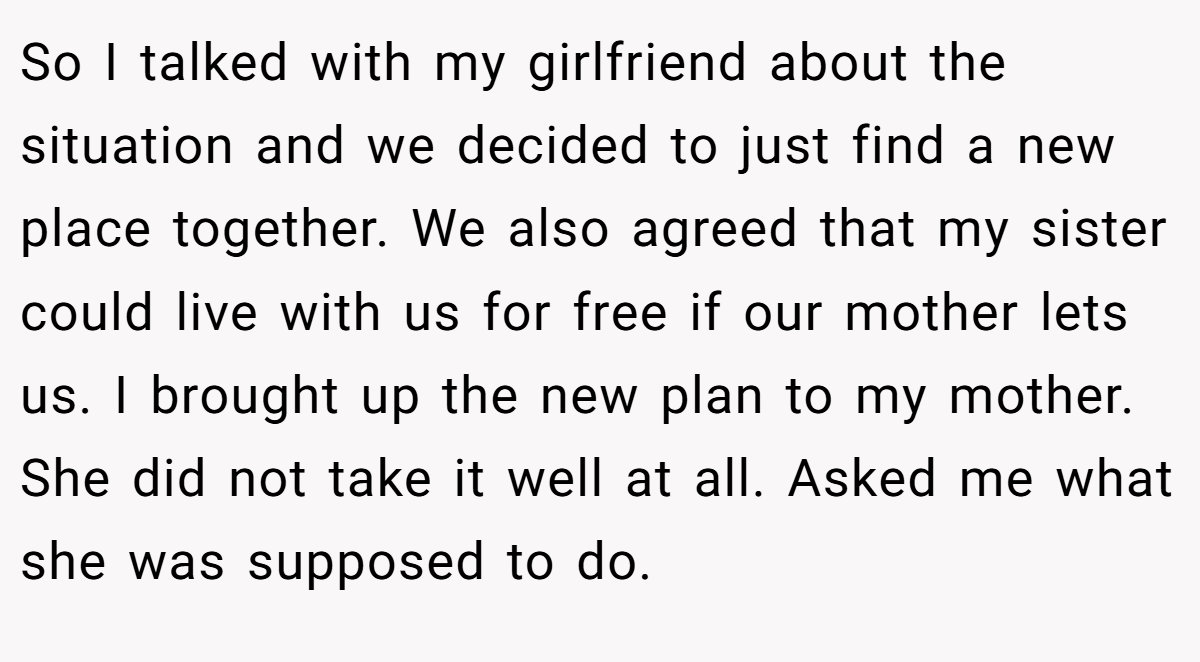 So I talked with my girlfriend about the situation and we decided to just find a new place together. We also agreed that my sister could live with us for free if our mother lets us. I brought up the new plan to my mother. She did not take it well at all. Asked me what she was supposed to do.