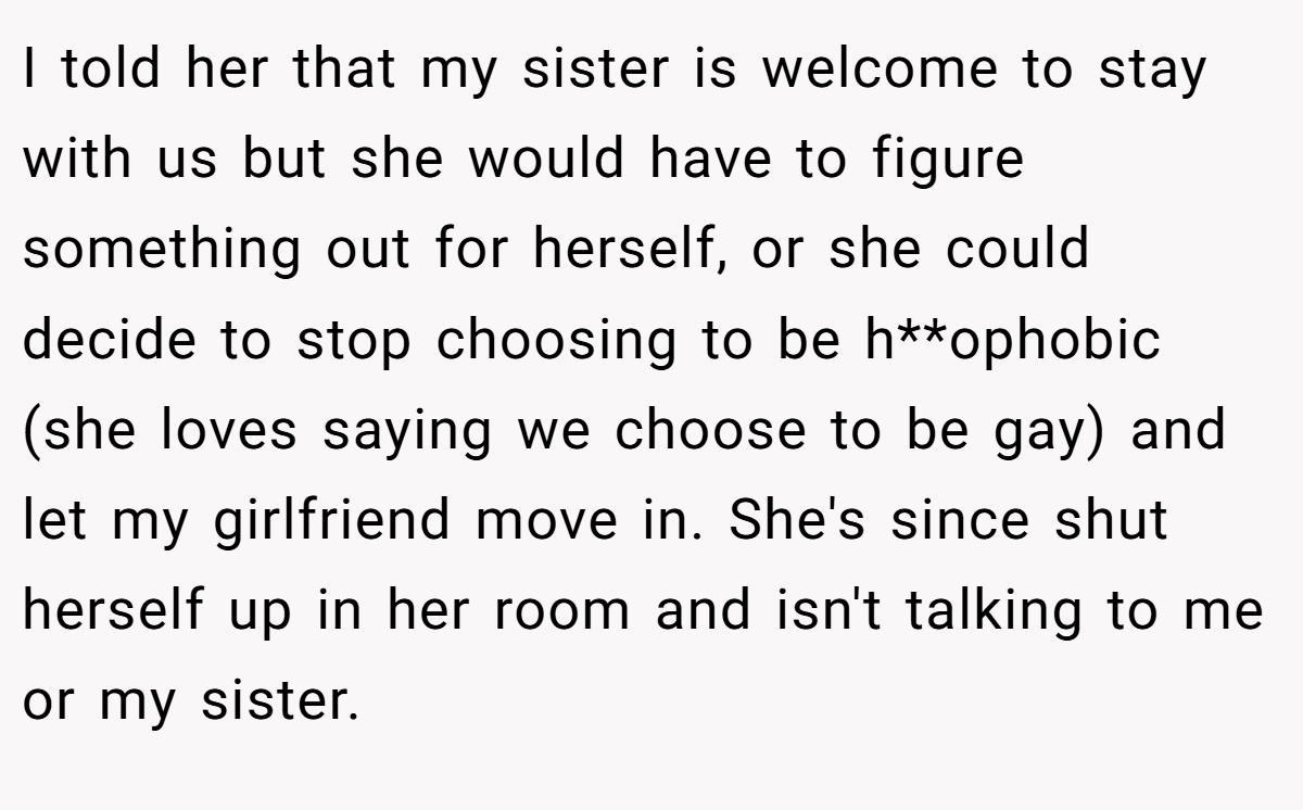 I told her that my sister is welcome to stay with us but she would have to figure something out for herself, or she could decide to stop choosing to be h**ophobic (she loves saying we choose to be gay) and let my girlfriend move in. She's since shut herself up in her room and isn't talking to me or my sister.