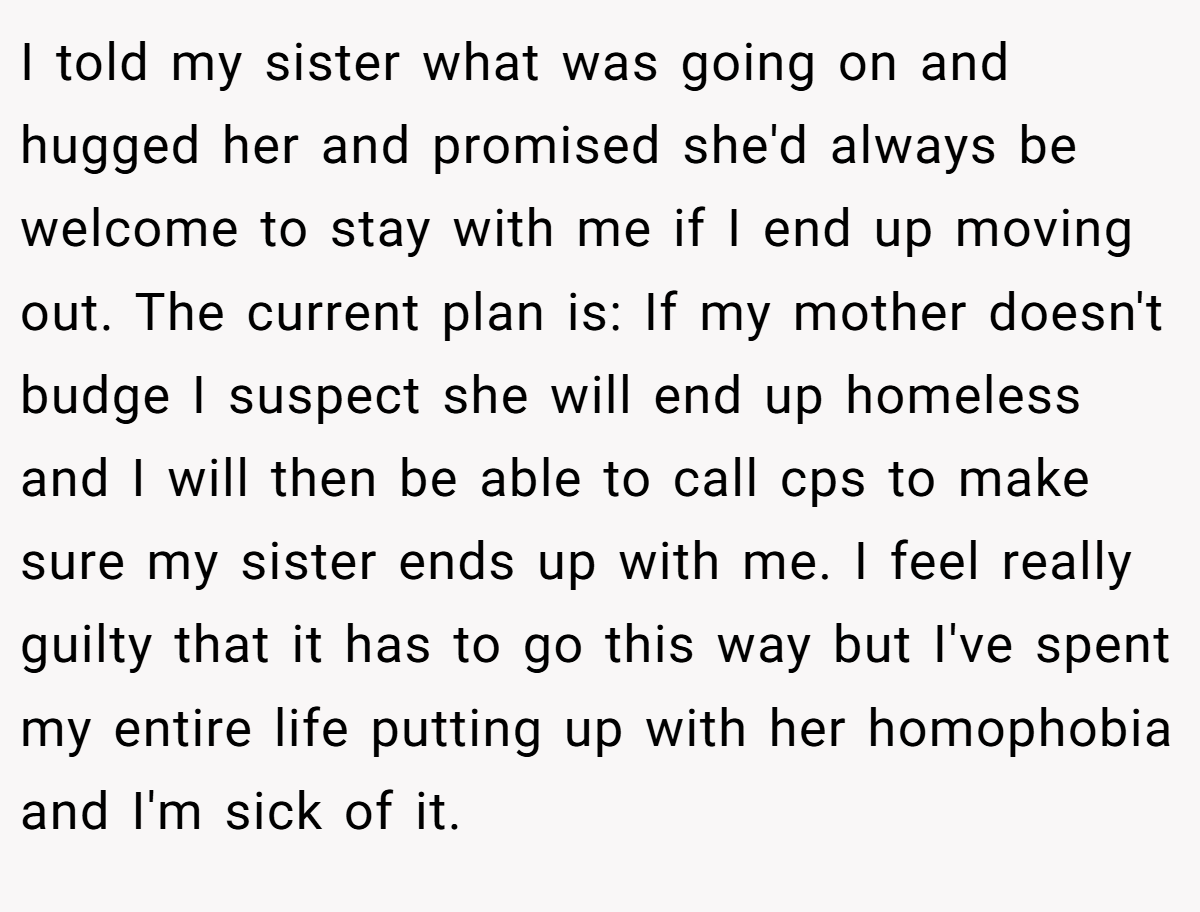 I told my sister what was going on and hugged her and promised she'd always be welcome to stay with me if I end up moving out. The current plan is: If my mother doesn't budge I suspect she will end up homeless and I will then be able to call cps to make sure my sister ends up with me. I feel really guilty that it has to go this way but I've spent my entire life putting up with her homophobia and I'm sick of it.