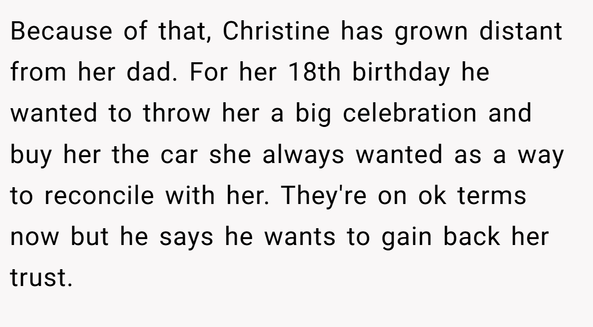 Because of that, Christine has grown distant from her dad. For her 18th birthday he wanted to throw her a big celebration and buy her the car she always wanted as a way to reconcile with her. They're on ok terms now but he says he wants to gain back her trust.