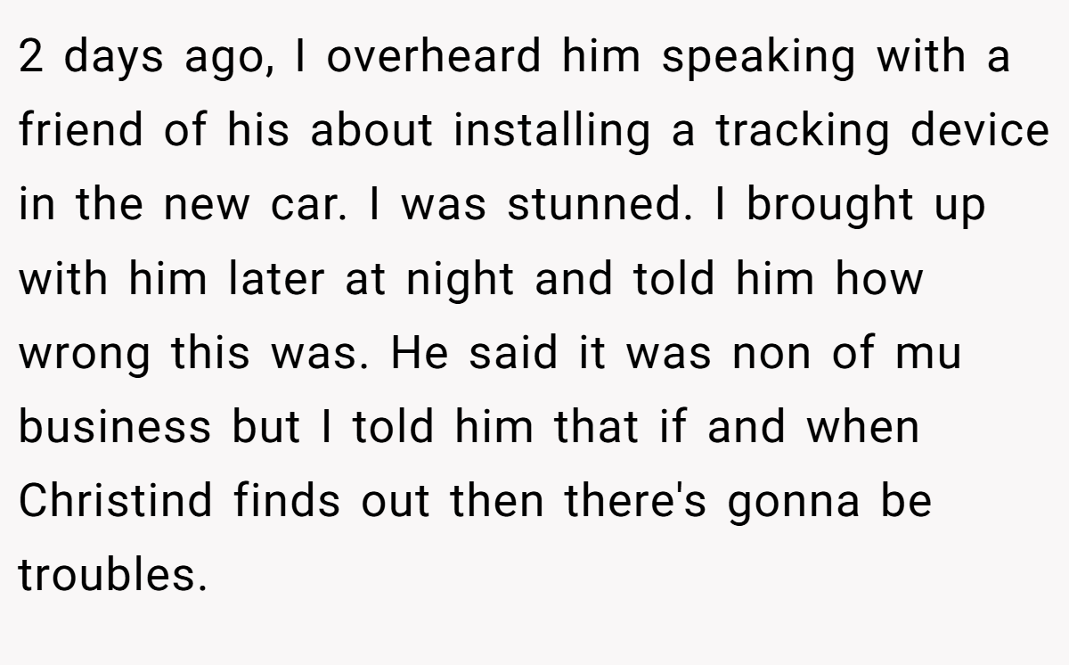 2 days ago, I overheard him speaking with a friend of his about installing a tracking device in the new car. I was stunned. I brought up with him later at night and told him how wrong this was. He said it was non of mu business but I told him that if and when Christind finds out then there's gonna be troubles.