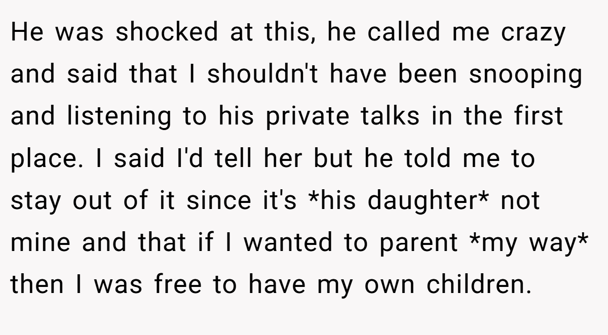 He was shocked at this, he called me crazy and said that I shouldn't have been snooping and listening to his private talks in the first place. I said I'd tell her but he told me to stay out of it since it's *his daughter* not mine and that if I wanted to parent *my way* then I was free to have my own children.