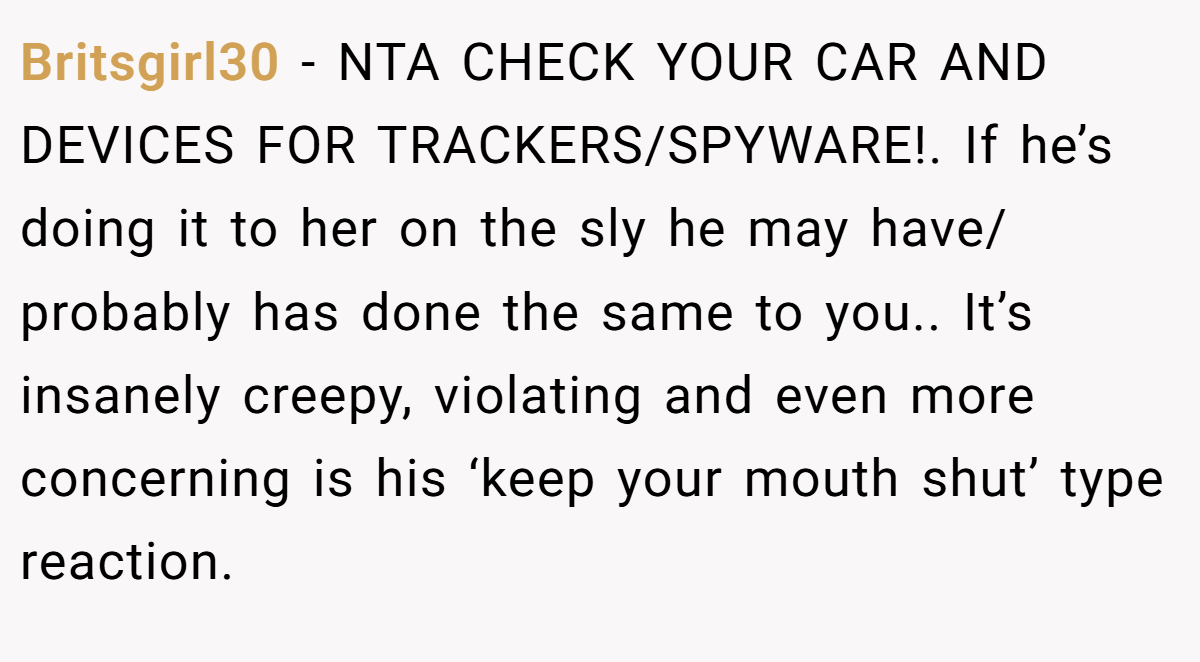 Britsgirl30 - NTA CHECK YOUR CAR AND DEVICES FOR TRACKERS/SPYWARE!. If he’s doing it to her on the sly he may have/ probably has done the same to you.. It’s insanely creepy, violating and even more concerning is his ‘keep your mouth shut’ type reaction.