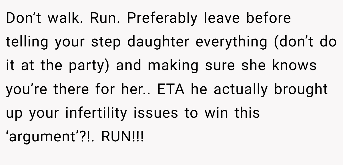 Don’t walk. Run. Preferably leave before telling your step daughter everything (don’t do it at the party) and making sure she knows you’re there for her.. ETA he actually brought up your infertility issues to win this ‘argument’?!. RUN!!!