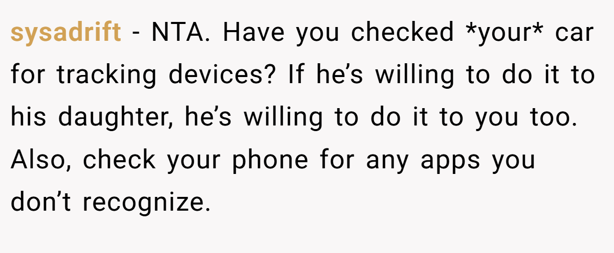 sysadrift - NTA. Have you checked *your* car for tracking devices? If he’s willing to do it to his daughter, he’s willing to do it to you too. Also, check your phone for any apps you don’t recognize.