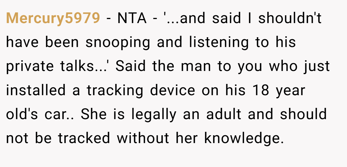Mercury5979 - NTA - '...and said I shouldn't have been snooping and listening to his private talks...' Said the man to you who just installed a tracking device on his 18 year old's car.. She is legally an adult and should not be tracked without her knowledge.