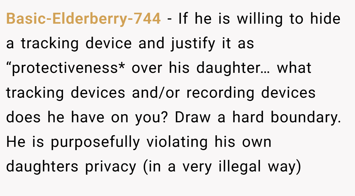 Basic-Elderberry-744 - If he is willing to hide a tracking device and justify it as “protectiveness* over his daughter… what tracking devices and/or recording devices does he have on you? Draw a hard boundary. He is purposefully violating his own daughters privacy (in a very illegal way)