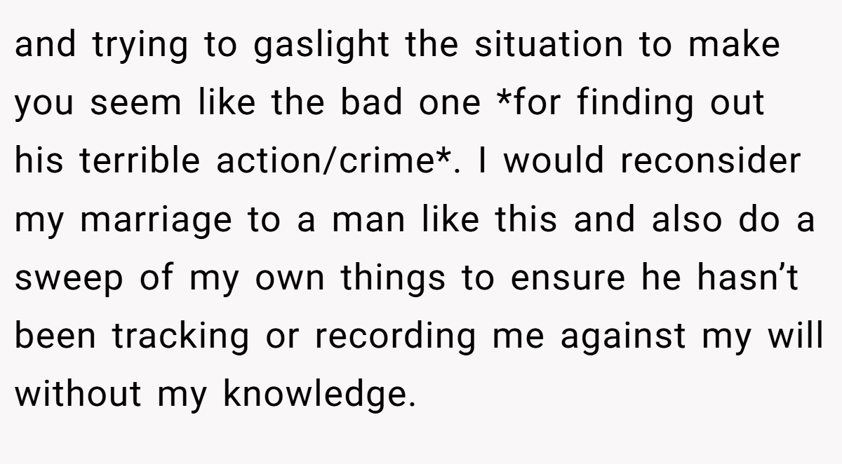 and trying to gaslight the situation to make you seem like the bad one *for finding out his terrible action/crime*. I would reconsider my marriage to a man like this and also do a sweep of my own things to ensure he hasn’t been tracking or recording me against my will without my knowledge.