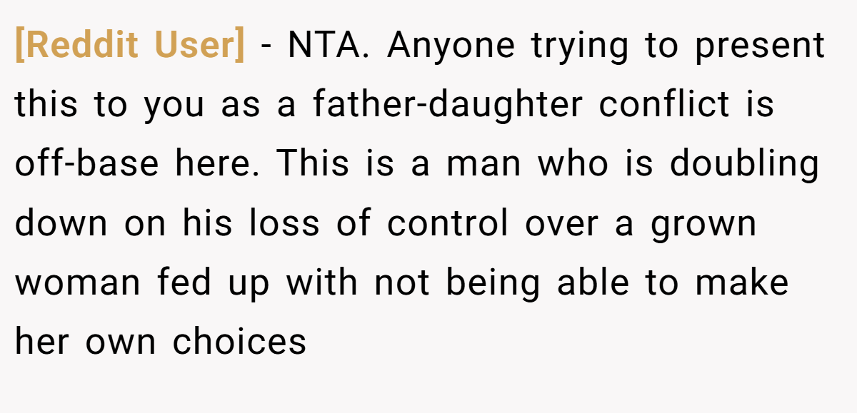 [Reddit User] - NTA. Anyone trying to present this to you as a father-daughter conflict is off-base here. This is a man who is doubling down on his loss of control over a grown woman fed up with not being able to make her own choices