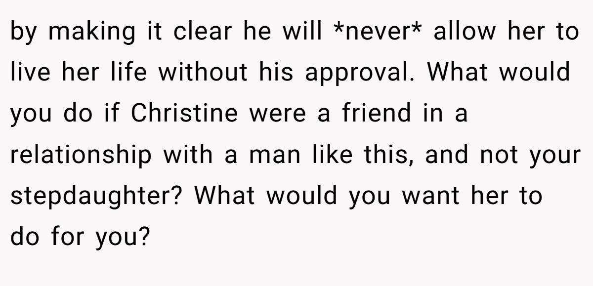 by making it clear he will *never* allow her to live her life without his approval. What would you do if Christine were a friend in a relationship with a man like this, and not your stepdaughter? What would you want her to do for you?