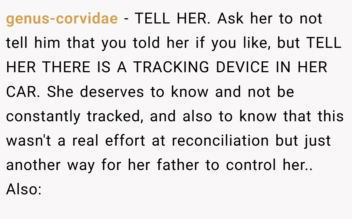 genus-corvidae - TELL HER. Ask her to not tell him that you told her if you like, but TELL HER THERE IS A TRACKING DEVICE IN HER CAR. She deserves to know and not be constantly tracked, and also to know that this wasn't a real effort at reconciliation but just another way for her father to control her.. Also: