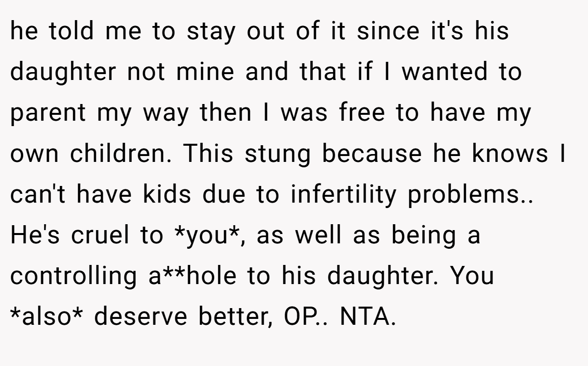 he told me to stay out of it since it's his daughter not mine and that if I wanted to parent my way then I was free to have my own children. This stung because he knows I can't have kids due to infertility problems.. He's cruel to *you*, as well as being a controlling a**hole to his daughter. You *also* deserve better, OP.. NTA.