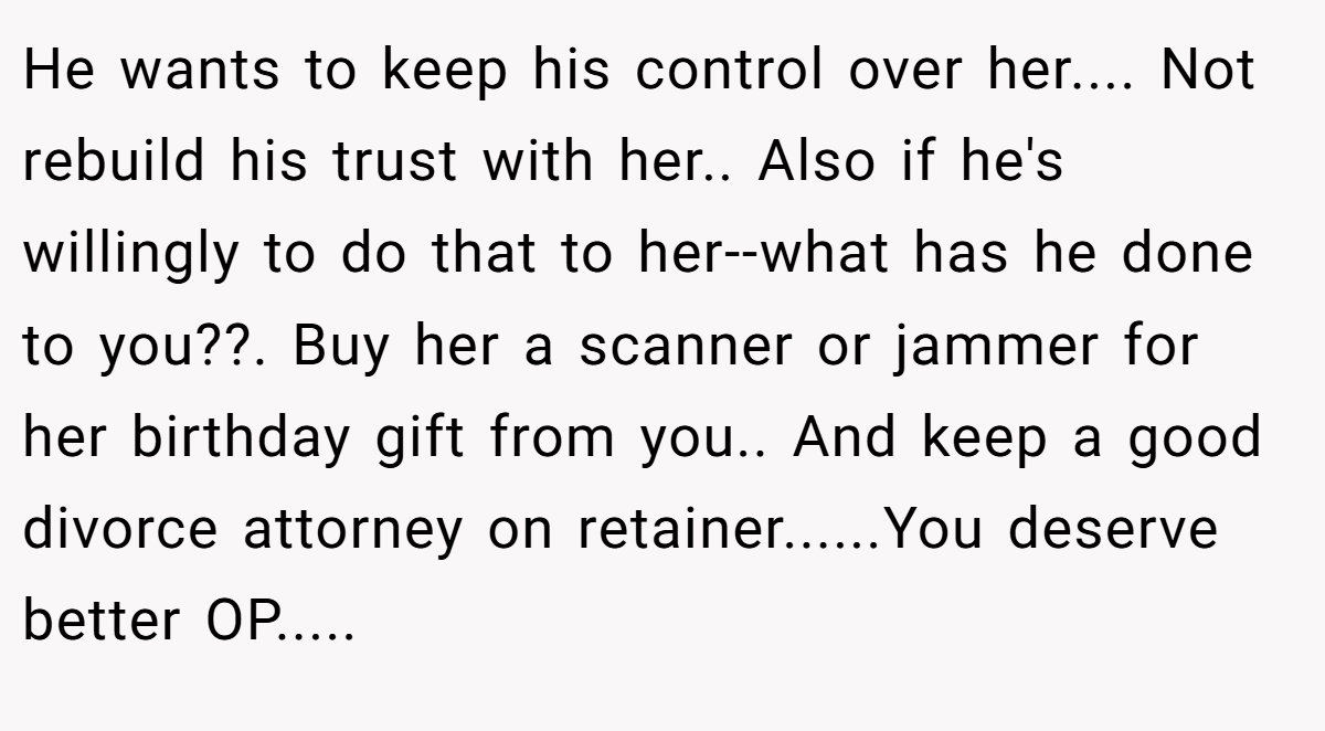 He wants to keep his control over her.... Not rebuild his trust with her.. Also if he's willingly to do that to her--what has he done to you??. Buy her a scanner or jammer for her birthday gift from you.. And keep a good divorce attorney on retainer......You deserve better OP.....