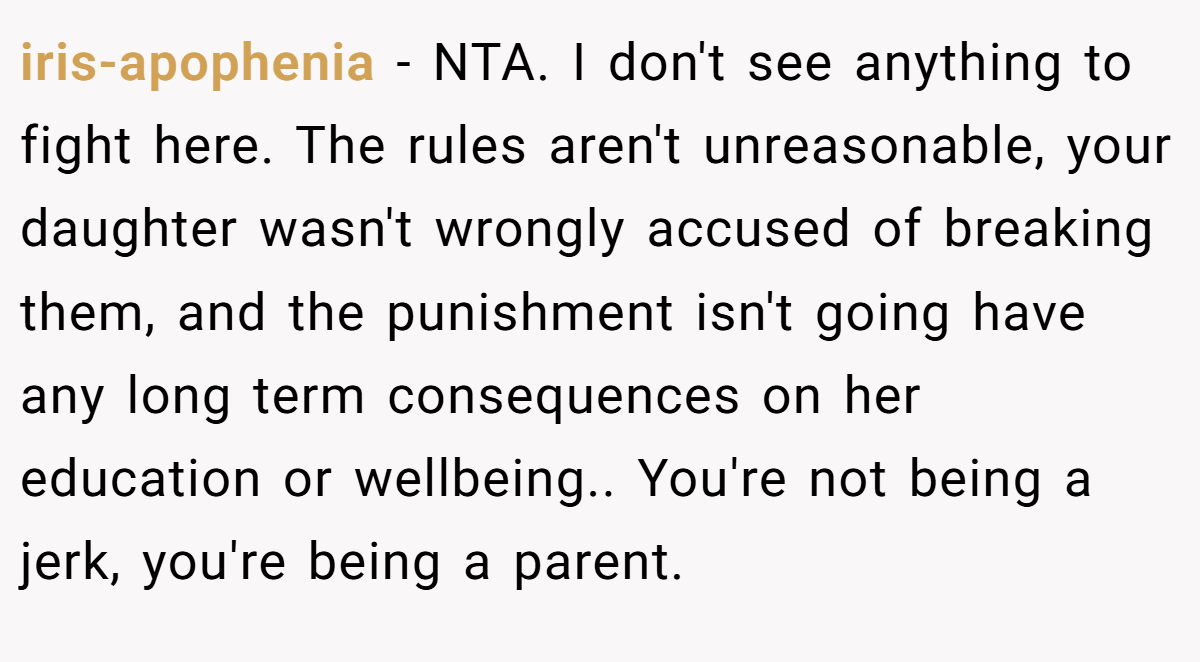 iris-apophenia − NTA. I don't see anything to fight here. The rules aren't unreasonable, your daughter wasn't wrongly accused of breaking them, and the punishment isn't going have any long term consequences on her education or wellbeing.. You're not being a jerk, you're being a parent.