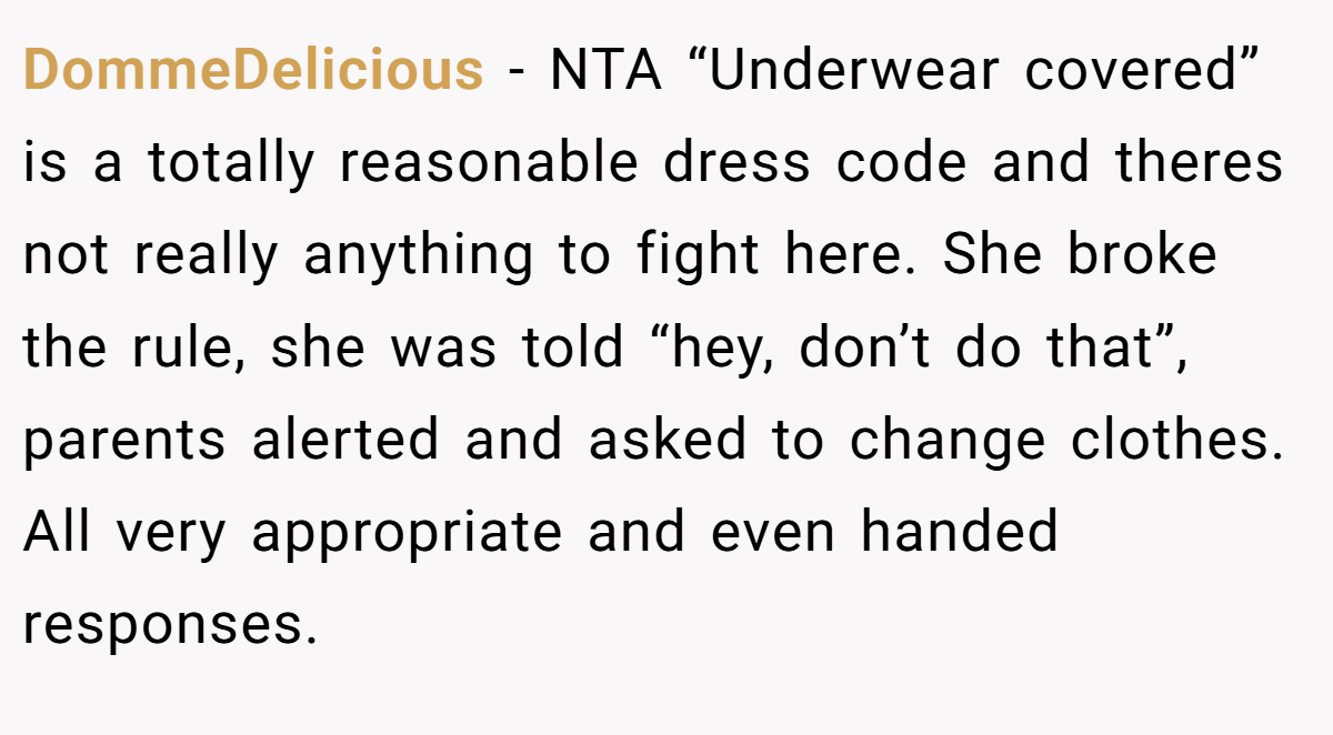 DommeDelicious − NTA “Underwear covered” is a totally reasonable dress code and theres not really anything to fight here. She broke the rule, she was told “hey, don’t do that”, parents alerted and asked to change clothes. All very appropriate and even handed responses.