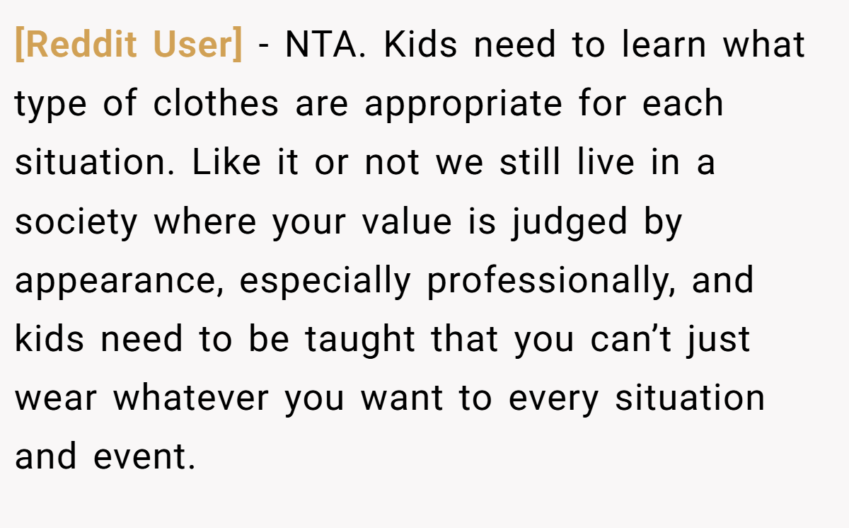 [Reddit User] − NTA. Kids need to learn what type of clothes are appropriate for each situation. Like it or not we still live in a society where your value is judged by appearance, especially professionally, and kids need to be taught that you can’t just wear whatever you want to every situation and event.