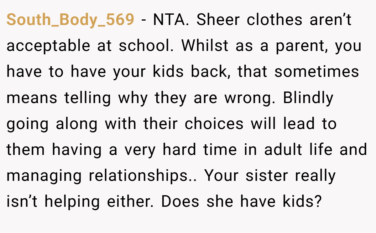 South_Body_569 − NTA. Sheer clothes aren’t acceptable at school. Whilst as a parent, you have to have your kids back, that sometimes means telling why they are wrong. Blindly going along with their choices will lead to them having a very hard time in adult life and managing relationships.. Your sister really isn’t helping either. Does she have kids?