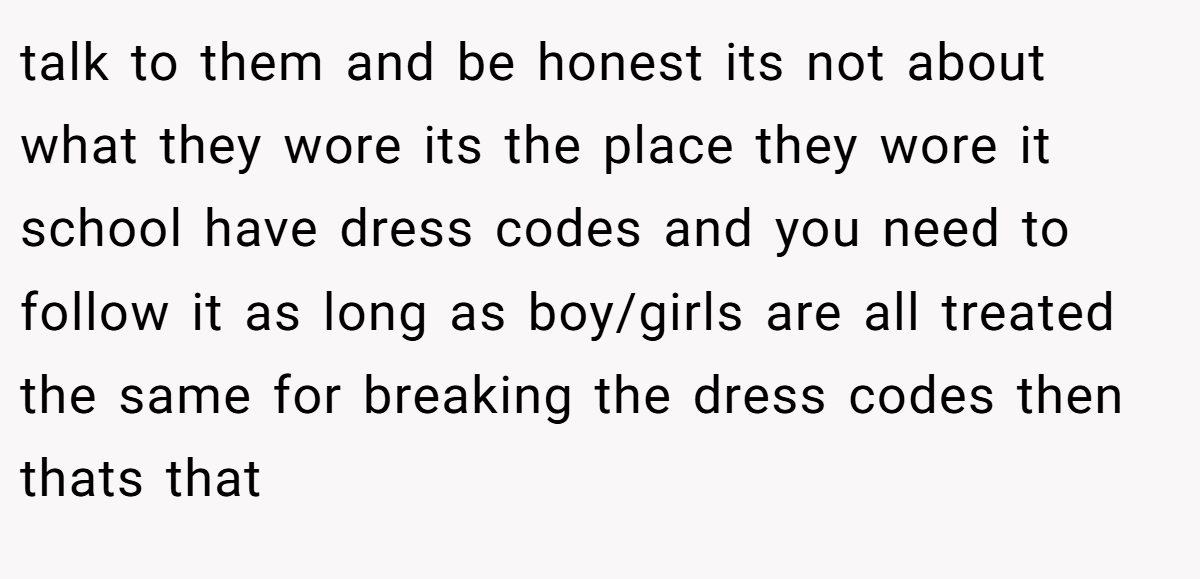 talk to them and be honest its not about what they wore its the place they wore it school have dress codes and you need to follow it as long as boy/girls are all treated the same for breaking the dress codes then thats that