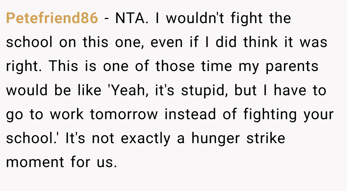 Petefriend86 − NTA. I wouldn't fight the school on this one, even if I did think it was right. This is one of those time my parents would be like 'Yeah, it's stupid, but I have to go to work tomorrow instead of fighting your school.' It's not exactly a hunger strike moment for us.