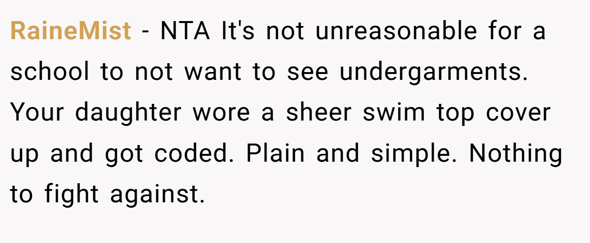 RaineMist − NTA It's not unreasonable for a school to not want to see undergarments. Your daughter wore a sheer swim top cover up and got coded. Plain and simple. Nothing to fight against.