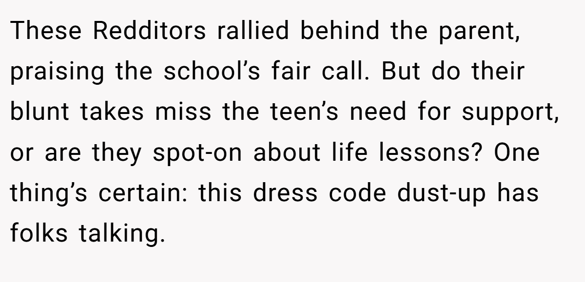 These Redditors rallied behind the parent, praising the school’s fair call. But do their blunt takes miss the teen’s need for support, or are they spot-on about life lessons? One thing’s certain: this dress code dust-up has folks talking.