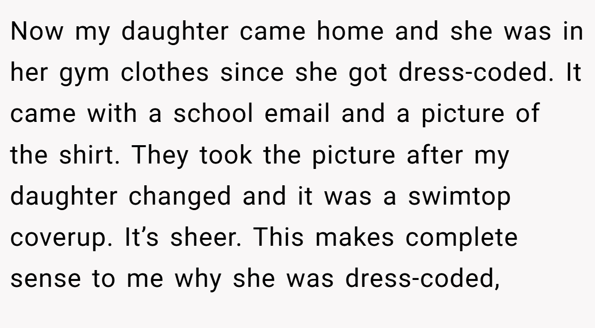 Now my daughter came home and she was in her gym clothes since she got dress-coded. It came with a school email and a picture of the shirt. They took the picture after my daughter changed and it was a swimtop coverup. It’s sheer. This makes complete sense to me why she was dress-coded,