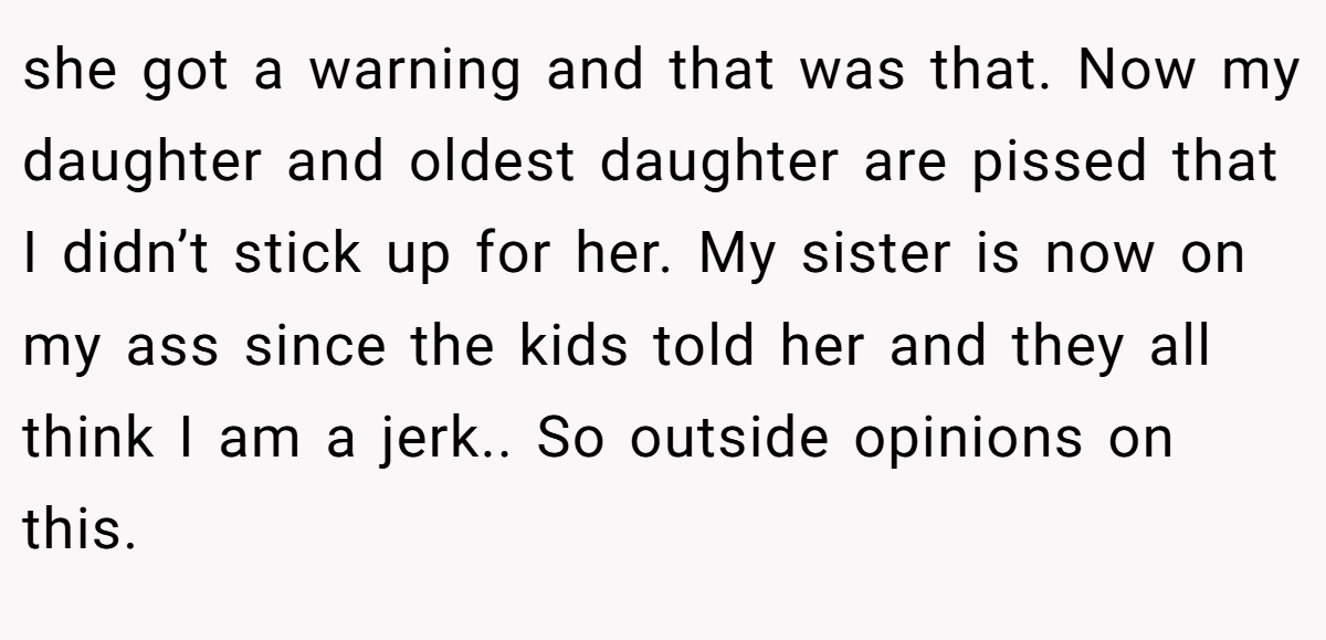 she got a warning and that was that. Now my daughter and oldest daughter are pissed that I didn’t stick up for her. My sister is now on my ass since the kids told her and they all think I am a jerk.. So outside opinions on this.